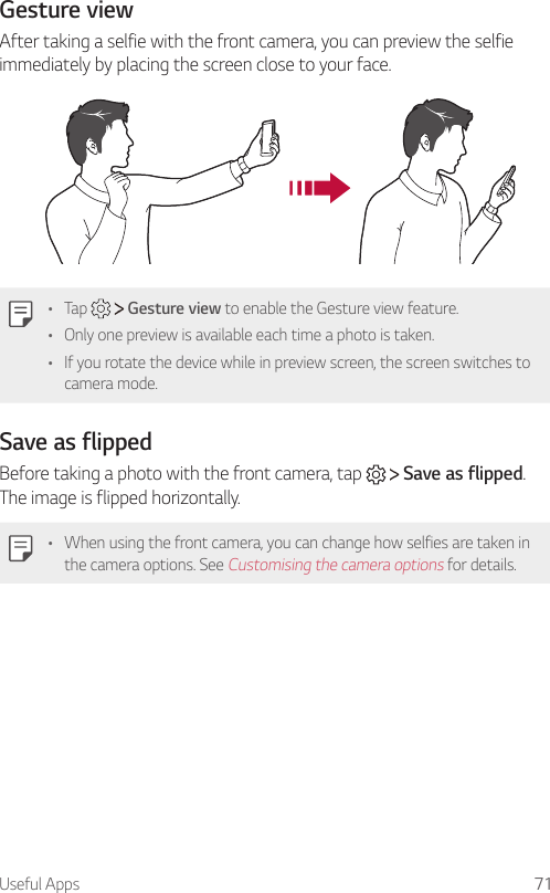 Useful Apps 71Gesture viewAfter taking a selfie with the front camera, you can preview the selfie immediately by placing the screen close to your face.•  Tap     Gesture view to enable the Gesture view feature.•  Only one preview is available each time a photo is taken.•  If you rotate the device while in preview screen, the screen switches to camera mode.Save as flippedBefore taking a photo with the front camera, tap     Save as flipped. The image is flipped horizontally.•  When using the front camera, you can change how selfies are taken in the camera options. See Customising the camera options for details. 