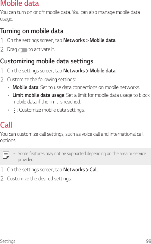 Settings 99Mobile dataYou can turn on or off mobile data. You can also manage mobile data usage.Turning on mobile data1  On the settings screen, tap Networks   Mobile data.2  Drag   to activate it.Customizing mobile data settings1  On the settings screen, tap Networks   Mobile data.2  Customize the following settings:• Mobile data: Set to use data connections on mobile networks.• Limit mobile data usage: Set a limit for mobile data usage to block mobile data if the limit is reached.•  : Customize mobile data settings.CallYou can customize call settings, such as voice call and international call options.• Some features may not be supported depending on the area or service provider.1  On the settings screen, tap Networks   Call.2  Customize the desired settings.