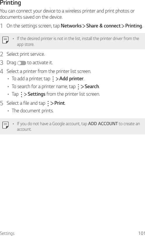 Settings 101PrintingYou can connect your device to a wireless printer and print photos or documents saved on the device.1  On the settings screen, tap Networks   Share &amp; connect   Printing.• If the desired printer is not in the list, install the printer driver from the app store.2  Select print service.3  Drag   to activate it.4  Select a printer from the printer list screen.• To add a printer, tap     Add printer.• To search for a printer name, tap     Search.• Tap     Settings from the printer list screen.5  Select a file and tap     Print.• The document prints.• If you do not have a Google account, tap ADD ACCOUNT to create an account.