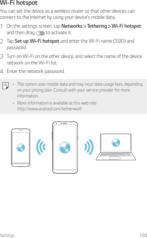 Settings 103Wi-Fi hotspotYou can set the device as a wireless router so that other devices can connect to the Internet by using your device&apos;s mobile data.1  On the settings screen, tap Networks   Tethering   Wi-Fi hotspot and then drag   to activate it.2  Tap Set up Wi-Fi hotspot and enter the Wi-Fi name (SSID) and password.3  Turn on Wi-Fi on the other device, and select the name of the device network on the Wi-Fi list.4  Enter the network password.• This option uses mobile data and may incur data usage fees, depending on your pricing plan. Consult with your service provider for more information.• More information is available at this web site: http://www.android.com/tether#wifi