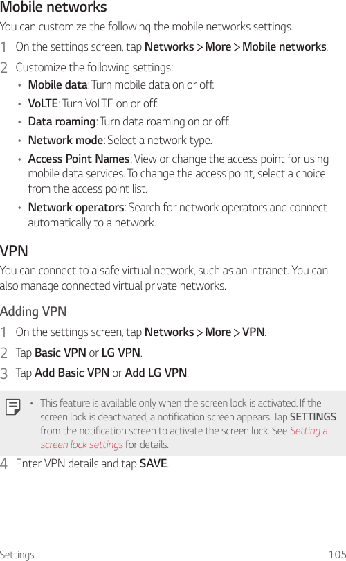 Settings 105Mobile networksYou can customize the following the mobile networks settings.1  On the settings screen, tap Networks   More   Mobile networks.2  Customize the following settings:• Mobile data: Turn mobile data on or off.• VoLTE: Turn VoLTE on or off.• Data roaming: Turn data roaming on or off.• Network mode: Select a network type.• Access Point Names: View or change the access point for using mobile data services. To change the access point, select a choice from the access point list.• Network operators: Search for network operators and connect automatically to a network.VPNYou can connect to a safe virtual network, such as an intranet. You can also manage connected virtual private networks.Adding VPN1  On the settings screen, tap Networks   More   VPN.2  Tap Basic VPN or LG VPN.3  Tap Add Basic VPN or Add LG VPN.• This feature is available only when the screen lock is activated. If the screen lock is deactivated, a notification screen appears. Tap SETTINGS from the notification screen to activate the screen lock. See Setting a screen lock settings for details.4  Enter VPN details and tap SAVE.
