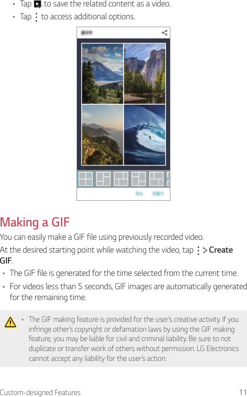 Custom-designed Features 11• Tap   to save the related content as a video.• Tap   to access additional options.Making a GIFYou can easily make a GIF file using previously recorded video.At the desired starting point while watching the video, tap     Create GIF.• The GIF file is generated for the time selected from the current time.• For videos less than 5 seconds, GIF images are automatically generated for the remaining time.• The GIF making feature is provided for the user’s creative activity. If you infringe other’s copyright or defamation laws by using the GIF making feature, you may be liable for civil and criminal liability. Be sure to not duplicate or transfer work of others without permission. LG Electronics cannot accept any liability for the user’s action.
