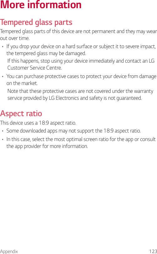 Appendix 123More informationTempered glass partsTempered glass parts of this device are not permanent and they may wear out over time.• If you drop your device on a hard surface or subject it to severe impact, the tempered glass may be damaged.If this happens, stop using your device immediately and contact an LG Customer Service Centre.• You can purchase protective cases to protect your device from damage on the market.Note that these protective cases are not covered under the warranty service provided by LG Electronics and safety is not guaranteed.Aspect ratioThis device uses a 18:9 aspect ratio.• Some downloaded apps may not support the 18:9 aspect ratio.• In this case, select the most optimal screen ratio for the app or consult the app provider for more information.