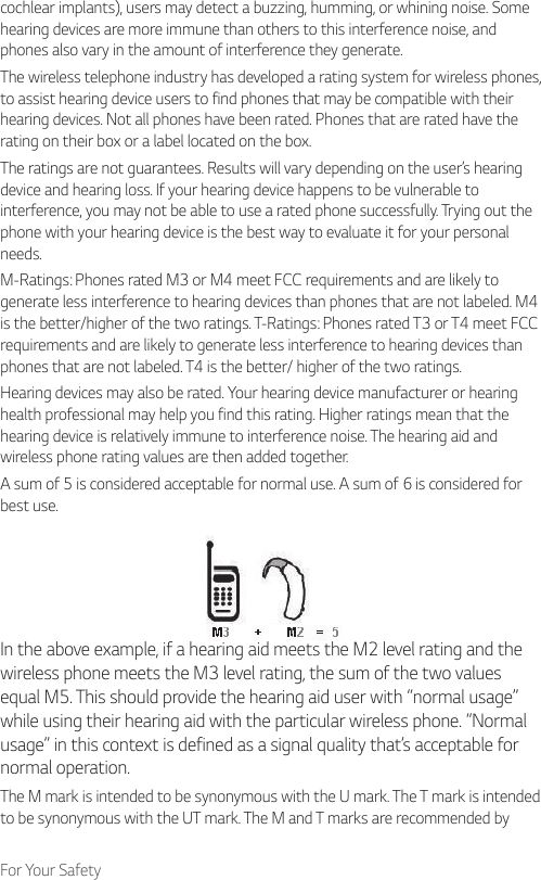 For Your Safetycochlear implants), users may detect a buzzing, humming, or whining noise. Some hearing devices are more immune than others to this interference noise, and phones also vary in the amount of interference they generate.The wireless telephone industry has developed a rating system for wireless phones, to assist hearing device users to find phones that may be compatible with their hearing devices. Not all phones have been rated. Phones that are rated have the rating on their box or a label located on the box.The ratings are not guarantees. Results will vary depending on the user’s hearing device and hearing loss. If your hearing device happens to be vulnerable to interference, you may not be able to use a rated phone successfully. Trying out the phone with your hearing device is the best way to evaluate it for your personal needs.M-Ratings: Phones rated M3 or M4 meet FCC requirements and are likely to generate less interference to hearing devices than phones that are not labeled. M4 is the better/higher of the two ratings. T-Ratings: Phones rated T3 or T4 meet FCC requirements and are likely to generate less interference to hearing devices than phones that are not labeled. T4 is the better/ higher of the two ratings.Hearing devices may also be rated. Your hearing device manufacturer or hearing health professional may help you find this rating. Higher ratings mean that the hearing device is relatively immune to interference noise. The hearing aid and wireless phone rating values are then added together.A sum of 5 is considered acceptable for normal use. A sum of 6 is considered for best use.In the above example, if a hearing aid meets the M2 level rating and the wireless phone meets the M3 level rating, the sum of the two values equal M5. This should provide the hearing aid user with “normal usage” while using their hearing aid with the particular wireless phone. “Normal usage” in this context is defined as a signal quality that’s acceptable for normal operation.The M mark is intended to be synonymous with the U mark. The T mark is intended to be synonymous with the UT mark. The M and T marks are recommended by 
