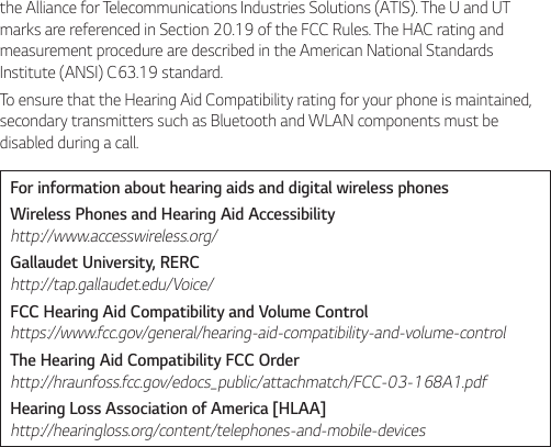 the Alliance for Telecommunications Industries Solutions (ATIS). The U and UT marks are referenced in Section 20.19 of the FCC Rules. The HAC rating and measurement procedure are described in the American National Standards Institute (ANSI) C63.19 standard.To ensure that the Hearing Aid Compatibility rating for your phone is maintained, secondary transmitters such as Bluetooth and WLAN components must be disabled during a call.For information about hearing aids and digital wireless phonesWireless Phones and Hearing Aid Accessibility http://www.accesswireless.org/Gallaudet University, RERC http://tap.gallaudet.edu/Voice/FCC Hearing Aid Compatibility and Volume Control https://www.fcc.gov/general/hearing-aid-compatibility-and-volume-controlThe Hearing Aid Compatibility FCC Order http://hraunfoss.fcc.gov/edocs_public/attachmatch/FCC-03-168A1.pdfHearing Loss Association of America [HLAA] http://hearingloss.org/content/telephones-and-mobile-devices