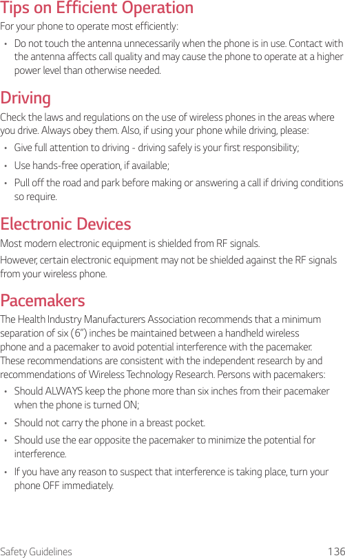 Safety Guidelines 136Tips on Efficient OperationFor your phone to operate most efficiently:• Do not touch the antenna unnecessarily when the phone is in use. Contact with the antenna affects call quality and may cause the phone to operate at a higher power level than otherwise needed.DrivingCheck the laws and regulations on the use of wireless phones in the areas where you drive. Always obey them. Also, if using your phone while driving, please:• Give full attention to driving - driving safely is your first responsibility;• Use hands-free operation, if available;• Pull off the road and park before making or answering a call if driving conditions so require.Electronic DevicesMost modern electronic equipment is shielded from RF signals.However, certain electronic equipment may not be shielded against the RF signals from your wireless phone.PacemakersThe Health Industry Manufacturers Association recommends that a minimum separation of six (6”) inches be maintained between a handheld wireless phone and a pacemaker to avoid potential interference with the pacemaker. These recommendations are consistent with the independent research by and recommendations of Wireless Technology Research. Persons with pacemakers:• Should ALWAYS keep the phone more than six inches from their pacemaker when the phone is turned ON;• Should not carry the phone in a breast pocket.• Should use the ear opposite the pacemaker to minimize the potential for interference.• If you have any reason to suspect that interference is taking place, turn your phone OFF immediately.