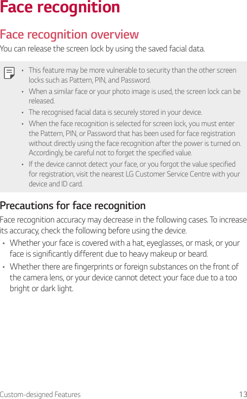 Custom-designed Features 13Face recognitionFace recognition overviewYou can release the screen lock by using the saved facial data.• This feature may be more vulnerable to security than the other screen locks such as Pattern, PIN, and Password.• When a similar face or your photo image is used, the screen lock can be released.• The recognised facial data is securely stored in your device.• When the face recognition is selected for screen lock, you must enter the Pattern, PIN, or Password that has been used for face registration without directly using the face recognition after the power is turned on. Accordingly, be careful not to forget the specified value.• If the device cannot detect your face, or you forgot the value specified for registration, visit the nearest LG Customer Service Centre with your device and ID card.Precautions for face recognitionFace recognition accuracy may decrease in the following cases. To increase its accuracy, check the following before using the device.• Whether your face is covered with a hat, eyeglasses, or mask, or your face is significantly different due to heavy makeup or beard.• Whether there are fingerprints or foreign substances on the front of the camera lens, or your device cannot detect your face due to a too bright or dark light.