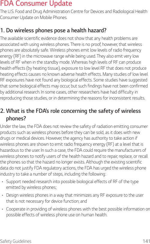 Safety Guidelines 141FDA Consumer UpdateThe U.S. Food and Drug Administration Centre for Devices and Radiological Health Consumer Update on Mobile Phones.1. Do wireless phones pose a health hazard?The available scientific evidence does not show that any health problems are associated with using wireless phones. There is no proof, however, that wireless phones are absolutely safe. Wireless phones emit low levels of radio frequency energy (RF) in the microwave range while being used. They also emit very low levels of RF when in the standby mode. Whereas high levels of RF can produce health effects (by heating tissue), exposure to low level RF that does not produce heating effects causes no known adverse health effects. Many studies of low level RF exposures have not found any biological effects. Some studies have suggested that some biological effects may occur, but such findings have not been confirmed by additional research. In some cases, other researchers have had difficulty in reproducing those studies, or in determining the reasons for inconsistent results.2.  What is the FDA’s role concerning the safety of wireless phones?Under the law, the FDA does not review the safety of radiation emitting consumer products such as wireless phones before they can be sold, as it does with new drugs or medical devices. However, the agency has authority to take action if wireless phones are shown to emit radio frequency energy (RF) at a level that is hazardous to the user. In such a case, the FDA could require the manufacturers of wireless phones to notify users of the health hazard and to repair, replace, or recall the phones so that the hazard no longer exists. Although the existing scientific data do not justify FDA regulatory actions, the FDA has urged the wireless phone industry to take a number of steps, including the following:• Support needed research into possible biological effects of RF of the type emitted by wireless phones;• Design wireless phones in a way that minimizes any RF exposure to the user that is not necessary for device function; and• Cooperate in providing of wireless phones with the best possible information on possible effects of wireless phone use on human health.