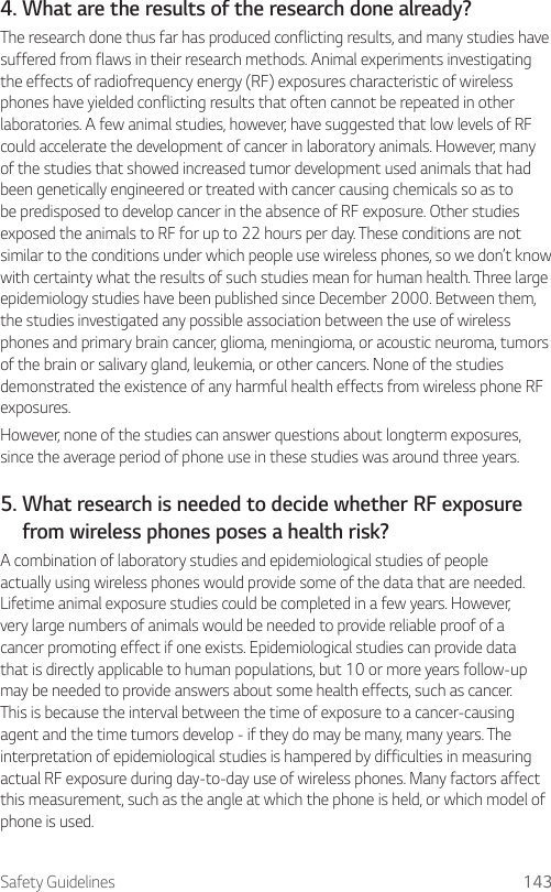Safety Guidelines 1434. What are the results of the research done already?The research done thus far has produced conflicting results, and many studies have suffered from flaws in their research methods. Animal experiments investigating the effects of radiofrequency energy (RF) exposures characteristic of wireless phones have yielded conflicting results that often cannot be repeated in other laboratories. A few animal studies, however, have suggested that low levels of RF could accelerate the development of cancer in laboratory animals. However, many of the studies that showed increased tumor development used animals that had been genetically engineered or treated with cancer causing chemicals so as to be predisposed to develop cancer in the absence of RF exposure. Other studies exposed the animals to RF for up to 22 hours per day. These conditions are not similar to the conditions under which people use wireless phones, so we don’t know with certainty what the results of such studies mean for human health. Three large epidemiology studies have been published since December 2000. Between them, the studies investigated any possible association between the use of wireless phones and primary brain cancer, glioma, meningioma, or acoustic neuroma, tumors of the brain or salivary gland, leukemia, or other cancers. None of the studies demonstrated the existence of any harmful health effects from wireless phone RF exposures.However, none of the studies can answer questions about longterm exposures, since the average period of phone use in these studies was around three years.5.  What research is needed to decide whether RF exposure from wireless phones poses a health risk?A combination of laboratory studies and epidemiological studies of people actually using wireless phones would provide some of the data that are needed. Lifetime animal exposure studies could be completed in a few years. However, very large numbers of animals would be needed to provide reliable proof of a cancer promoting effect if one exists. Epidemiological studies can provide data that is directly applicable to human populations, but 10 or more years follow-up may be needed to provide answers about some health effects, such as cancer. This is because the interval between the time of exposure to a cancer-causing agent and the time tumors develop - if they do may be many, many years. The interpretation of epidemiological studies is hampered by difficulties in measuring actual RF exposure during day-to-day use of wireless phones. Many factors affect this measurement, such as the angle at which the phone is held, or which model of phone is used.