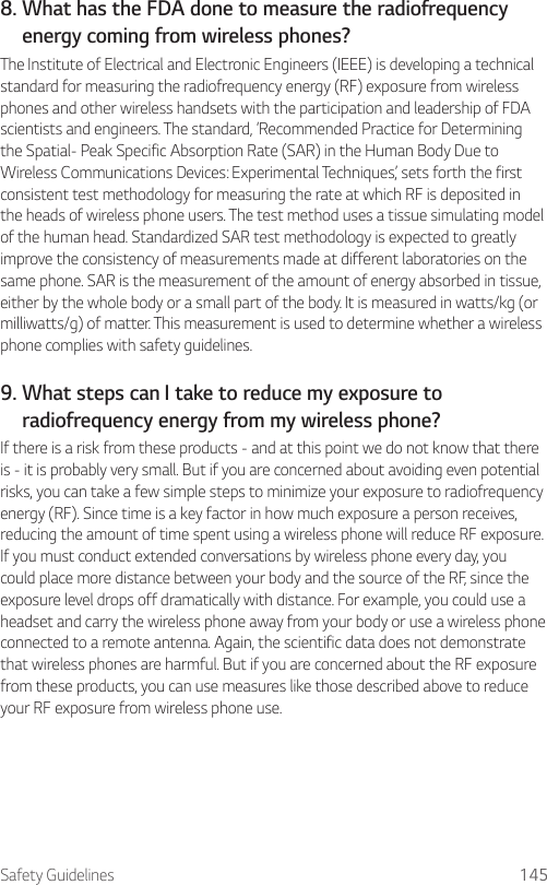 Safety Guidelines 1458.  What has the FDA done to measure the radiofrequencyenergy coming from wireless phones?The Institute of Electrical and Electronic Engineers (IEEE) is developing a technical standard for measuring the radiofrequency energy (RF) exposure from wireless phones and other wireless handsets with the participation and leadership of FDA scientists and engineers. The standard, ‘Recommended Practice for Determining the Spatial- Peak Specific Absorption Rate (SAR) in the Human Body Due to Wireless Communications Devices: Experimental Techniques,’ sets forth the first consistent test methodology for measuring the rate at which RF is deposited in the heads of wireless phone users. The test method uses a tissue simulating model of the human head. Standardized SAR test methodology is expected to greatly improve the consistency of measurements made at different laboratories on the same phone. SAR is the measurement of the amount of energy absorbed in tissue, either by the whole body or a small part of the body. It is measured in watts/kg (or milliwatts/g) of matter. This measurement is used to determine whether a wireless phone complies with safety guidelines.9.  What steps can I take to reduce my exposure toradiofrequency energy from my wireless phone?If there is a risk from these products - and at this point we do not know that there is - it is probably very small. But if you are concerned about avoiding even potential risks, you can take a few simple steps to minimize your exposure to radiofrequency energy (RF). Since time is a key factor in how much exposure a person receives, reducing the amount of time spent using a wireless phone will reduce RF exposure. If you must conduct extended conversations by wireless phone every day, you could place more distance between your body and the source of the RF, since the exposure level drops off dramatically with distance. For example, you could use a headset and carry the wireless phone away from your body or use a wireless phone connected to a remote antenna. Again, the scientific data does not demonstrate that wireless phones are harmful. But if you are concerned about the RF exposure from these products, you can use measures like those described above to reduce your RF exposure from wireless phone use.