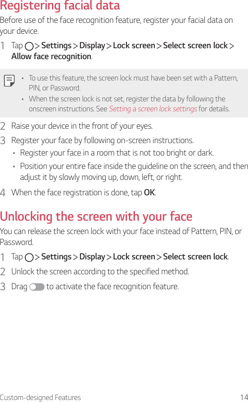 Custom-designed Features 14Registering facial dataBefore use of the face recognition feature, register your facial data on your device.1  Tap     Settings   Display   Lock screen   Select screen lock   Allow face recognition.• To use this feature, the screen lock must have been set with a Pattern, PIN, or Password.• When the screen lock is not set, register the data by following the onscreen instructions. See Setting a screen lock settings for details.2  Raise your device in the front of your eyes.3  Register your face by following on-screen instructions.• Register your face in a room that is not too bright or dark.• Position your entire face inside the guideline on the screen, and then adjust it by slowly moving up, down, left, or right.4  When the face registration is done, tap OK.Unlocking the screen with your faceYou can release the screen lock with your face instead of Pattern, PIN, or Password.1  Tap     Settings   Display   Lock screen   Select screen lock.2  Unlock the screen according to the specified method.3  Drag   to activate the face recognition feature.