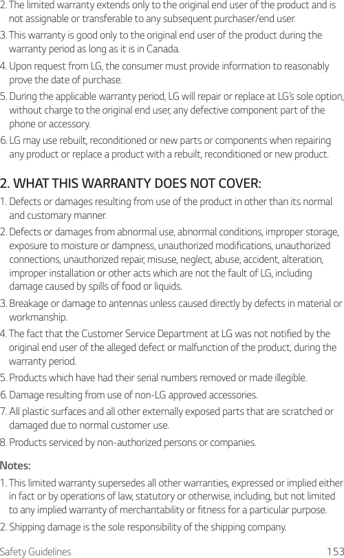 Safety Guidelines 1532.  The limited warranty extends only to the original end user of the product and is not assignable or transferable to any subsequent purchaser/end user.3.  This warranty is good only to the original end user of the product during the warranty period as long as it is in Canada.4.  Upon request from LG, the consumer must provide information to reasonably prove the date of purchase.5.  During the applicable warranty period, LG will repair or replace at LG’s sole option, without charge to the original end user, any defective component part of the phone or accessory.6.  LG may use rebuilt, reconditioned or new parts or components when repairing any product or replace a product with a rebuilt, reconditioned or new product.2.  WHAT THIS WARRANTY DOES NOT COVER:1.  Defects or damages resulting from use of the product in other than its normal and customary manner.2.  Defects or damages from abnormal use, abnormal conditions, improper storage, exposure to moisture or dampness, unauthorized modifications, unauthorized connections, unauthorized repair, misuse, neglect, abuse, accident, alteration, improper installation or other acts which are not the fault of LG, including damage caused by spills of food or liquids.3.  Breakage or damage to antennas unless caused directly by defects in material or workmanship.4.  The fact that the Customer Service Department at LG was not notified by the original end user of the alleged defect or malfunction of the product, during the warranty period.5.  Products which have had their serial numbers removed or made illegible.6.  Damage resulting from use of non-LG approved accessories.7.  All plastic surfaces and all other externally exposed parts that are scratched or damaged due to normal customer use.8.  Products serviced by non-authorized persons or companies.Notes:1.  This limited warranty supersedes all other warranties, expressed or implied either in fact or by operations of law, statutory or otherwise, including, but not limited to any implied warranty of merchantability or fitness for a particular purpose.2.  Shipping damage is the sole responsibility of the shipping company.