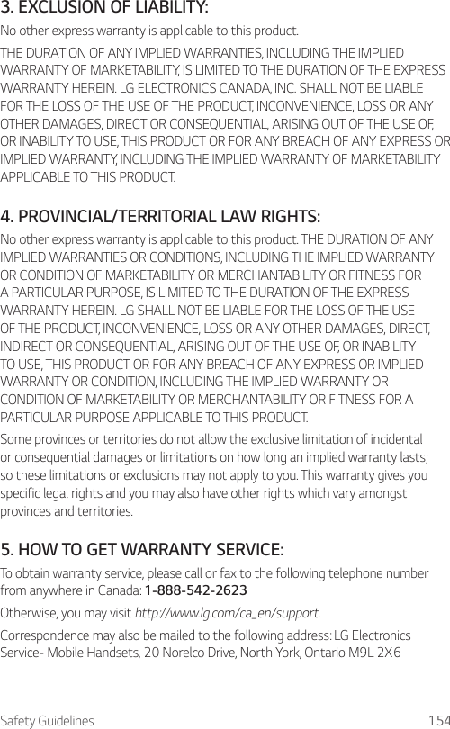 Safety Guidelines 1543. EXCLUSION OF LIABILITY:No other express warranty is applicable to this product.THE DURATION OF ANY IMPLIED WARRANTIES, INCLUDING THE IMPLIED WARRANTY OF MARKETABILITY, IS LIMITED TO THE DURATION OF THE EXPRESS WARRANTY HEREIN. LG ELECTRONICS CANADA, INC. SHALL NOT BE LIABLE FOR THE LOSS OF THE USE OF THE PRODUCT, INCONVENIENCE, LOSS OR ANY OTHER DAMAGES, DIRECT OR CONSEQUENTIAL, ARISING OUT OF THE USE OF, OR INABILITY TO USE, THIS PRODUCT OR FOR ANY BREACH OF ANY EXPRESS OR IMPLIED WARRANTY, INCLUDING THE IMPLIED WARRANTY OF MARKETABILITY APPLICABLE TO THIS PRODUCT.4.  PROVINCIAL/TERRITORIAL LAW RIGHTS:No other express warranty is applicable to this product. THE DURATION OF ANY IMPLIED WARRANTIES OR CONDITIONS, INCLUDING THE IMPLIED WARRANTY OR CONDITION OF MARKETABILITY OR MERCHANTABILITY OR FITNESS FOR A PARTICULAR PURPOSE, IS LIMITED TO THE DURATION OF THE EXPRESS WARRANTY HEREIN. LG SHALL NOT BE LIABLE FOR THE LOSS OF THE USE OF THE PRODUCT, INCONVENIENCE, LOSS OR ANY OTHER DAMAGES, DIRECT, INDIRECT OR CONSEQUENTIAL, ARISING OUT OF THE USE OF, OR INABILITY TO USE, THIS PRODUCT OR FOR ANY BREACH OF ANY EXPRESS OR IMPLIED WARRANTY OR CONDITION, INCLUDING THE IMPLIED WARRANTY OR CONDITION OF MARKETABILITY OR MERCHANTABILITY OR FITNESS FOR A PARTICULAR PURPOSE APPLICABLE TO THIS PRODUCT.Some provinces or territories do not allow the exclusive limitation of incidental or consequential damages or limitations on how long an implied warranty lasts; so these limitations or exclusions may not apply to you. This warranty gives you specific legal rights and you may also have other rights which vary amongst provinces and territories.5. HOW TO GET WARRANTY SERVICE:To obtain warranty service, please call or fax to the following telephone number from anywhere in Canada: 1-888-542-2623Otherwise, you may visit http://www.lg.com/ca_en/support. Correspondence may also be mailed to the following address: LG Electronics Service- Mobile Handsets, 20 Norelco Drive, North York, Ontario M9L 2X6