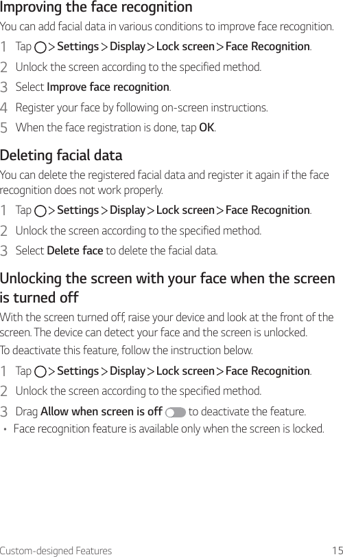Custom-designed Features 15Improving the face recognitionYou can add facial data in various conditions to improve face recognition.1  Tap     Settings   Display   Lock screen   Face Recognition.2  Unlock the screen according to the specified method.3  Select Improve face recognition.4  Register your face by following on-screen instructions.5  When the face registration is done, tap OK.Deleting facial dataYou can delete the registered facial data and register it again if the face recognition does not work properly.1  Tap     Settings   Display   Lock screen   Face Recognition.2  Unlock the screen according to the specified method.3  Select Delete face to delete the facial data.Unlocking the screen with your face when the screen is turned offWith the screen turned off, raise your device and look at the front of the screen. The device can detect your face and the screen is unlocked.To deactivate this feature, follow the instruction below.1  Tap     Settings   Display   Lock screen   Face Recognition.2  Unlock the screen according to the specified method.3  Drag Allow when screen is off  to deactivate the feature.• Face recognition feature is available only when the screen is locked.
