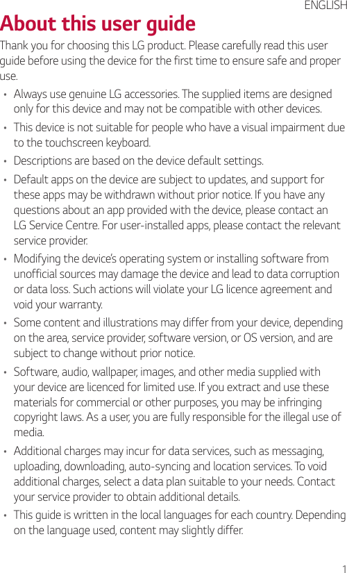 1About this user guideThank you for choosing this LG product. Please carefully read this user guide before using the device for the first time to ensure safe and proper use.• Always use genuine LG accessories. The supplied items are designed only for this device and may not be compatible with other devices.• This device is not suitable for people who have a visual impairment due to the touchscreen keyboard.• Descriptions are based on the device default settings.• Default apps on the device are subject to updates, and support for these apps may be withdrawn without prior notice. If you have any questions about an app provided with the device, please contact an LG Service Centre. For user-installed apps, please contact the relevant service provider.• Modifying the device’s operating system or installing software from unofficial sources may damage the device and lead to data corruption or data loss. Such actions will violate your LG licence agreement and void your warranty.• Some content and illustrations may differ from your device, depending on the area, service provider, software version, or OS version, and are subject to change without prior notice.• Software, audio, wallpaper, images, and other media supplied with your device are licenced for limited use. If you extract and use these materials for commercial or other purposes, you may be infringing copyright laws. As a user, you are fully responsible for the illegal use of media.• Additional charges may incur for data services, such as messaging, uploading, downloading, auto-syncing and location services. To void additional charges, select a data plan suitable to your needs. Contact your service provider to obtain additional details.• This guide is written in the local languages for each country. Depending on the language used, content may slightly differ.ENGLISH