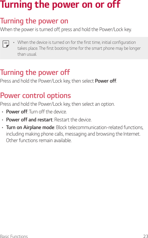 Basic Functions 23Turning the power on or offTurning the power onWhen the power is turned off, press and hold the Power/Lock key.• When the device is turned on for the first time, initial configuration takes place. The first booting time for the smart phone may be longer than usual.Turning the power offPress and hold the Power/Lock key, then select Power off.Power control optionsPress and hold the Power/Lock key, then select an option.• Power off: Turn off the device.• Power off and restart: Restart the device.• Turn on Airplane mode: Block telecommunication-related functions, including making phone calls, messaging and browsing the Internet. Other functions remain available.