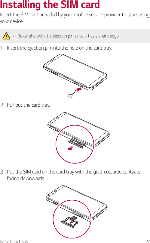 Basic Functions 24Installing the SIM cardInsert the SIM card provided by your mobile service provider to start using your device.• Be careful with the ejection pin since it has a sharp edge.1  Insert the ejection pin into the hole on the card tray.2  Pull out the card tray.3  Put the SIM card on the card tray with the gold-coloured contacts facing downwards.