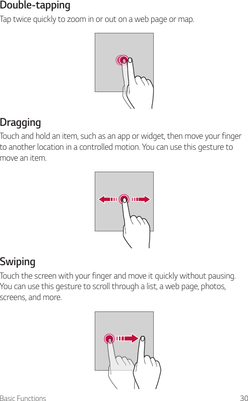 Basic Functions 30Double-tappingTap twice quickly to zoom in or out on a web page or map.DraggingTouch and hold an item, such as an app or widget, then move your finger to another location in a controlled motion. You can use this gesture to move an item.SwipingTouch the screen with your finger and move it quickly without pausing. You can use this gesture to scroll through a list, a web page, photos, screens, and more.