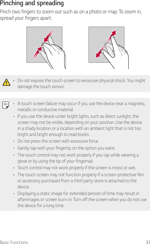 Basic Functions 31Pinching and spreadingPinch two fingers to zoom out such as on a photo or map. To zoom in, spread your fingers apart.• Do not expose the touch screen to excessive physical shock. You might damage the touch sensor.• A touch screen failure may occur if you use the device near a magnetic, metallic or conductive material.• If you use the device under bright lights, such as direct sunlight, the screen may not be visible, depending on your position. Use the device in a shady location or a location with an ambient light that is not too bright and bright enough to read books.• Do not press the screen with excessive force.• Gently tap with your fingertip on the option you want.• The touch control may not work properly if you tap while wearing a glove or by using the tip of your fingernail.• Touch control may not work properly if the screen is moist or wet.• The touch screen may not function properly if a screen-protective film or accessory purchased from a third party store is attached to the device.• Displaying a static image for extended periods of time may result in afterimages or screen burn-in. Turn off the screen when you do not use the device for a long time.