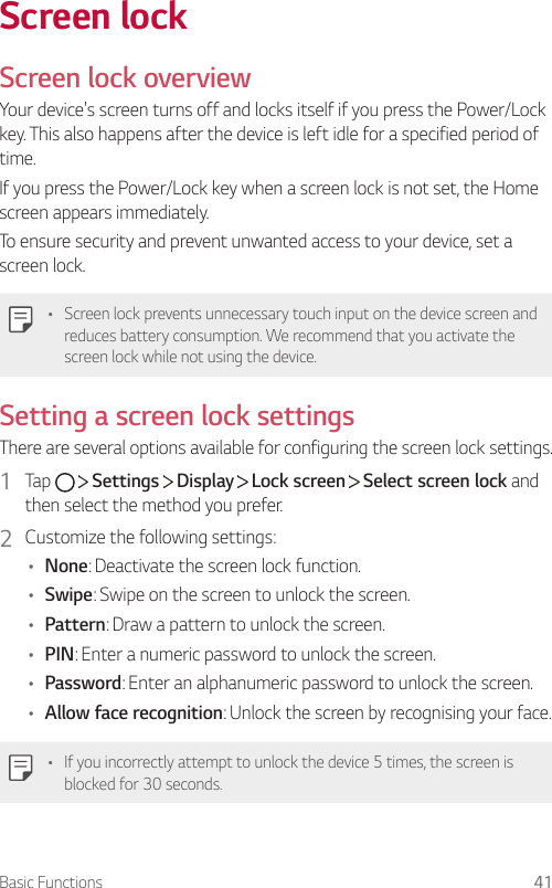 Basic Functions 41Screen lockScreen lock overviewYour device&apos;s screen turns off and locks itself if you press the Power/Lock key. This also happens after the device is left idle for a specified period of time.If you press the Power/Lock key when a screen lock is not set, the Home screen appears immediately.To ensure security and prevent unwanted access to your device, set a screen lock.• Screen lock prevents unnecessary touch input on the device screen and reduces battery consumption. We recommend that you activate the screen lock while not using the device.Setting a screen lock settingsThere are several options available for configuring the screen lock settings.1  Tap     Settings   Display   Lock screen   Select screen lock and then select the method you prefer.2  Customize the following settings:• None: Deactivate the screen lock function.• Swipe: Swipe on the screen to unlock the screen.• Pattern: Draw a pattern to unlock the screen.• PIN: Enter a numeric password to unlock the screen.• Password: Enter an alphanumeric password to unlock the screen.• Allow face recognition: Unlock the screen by recognising your face.• If you incorrectly attempt to unlock the device 5 times, the screen is blocked for 30 seconds.