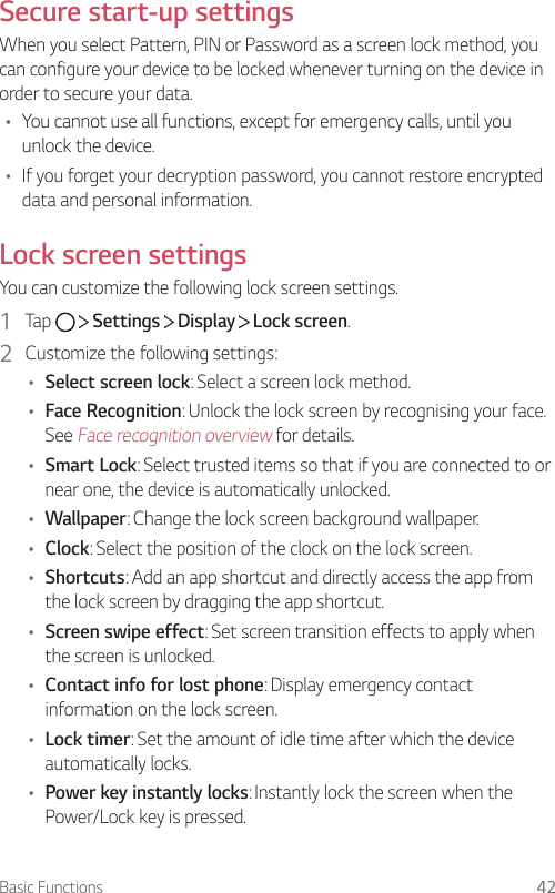 Basic Functions 42Secure start-up settingsWhen you select Pattern, PIN or Password as a screen lock method, you can configure your device to be locked whenever turning on the device in order to secure your data.• You cannot use all functions, except for emergency calls, until you unlock the device.• If you forget your decryption password, you cannot restore encrypted data and personal information.Lock screen settingsYou can customize the following lock screen settings.1  Tap     Settings   Display   Lock screen.2  Customize the following settings:• Select screen lock: Select a screen lock method.• Face Recognition: Unlock the lock screen by recognising your face. See Face recognition overview for details. • Smart Lock: Select trusted items so that if you are connected to or near one, the device is automatically unlocked.• Wallpaper: Change the lock screen background wallpaper.• Clock: Select the position of the clock on the lock screen.• Shortcuts: Add an app shortcut and directly access the app from the lock screen by dragging the app shortcut.• Screen swipe effect: Set screen transition effects to apply when the screen is unlocked.• Contact info for lost phone: Display emergency contact information on the lock screen.• Lock timer: Set the amount of idle time after which the device automatically locks.• Power key instantly locks: Instantly lock the screen when the Power/Lock key is pressed.