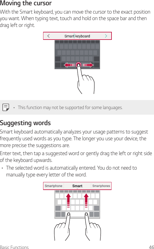 Basic Functions 46Moving the cursorWith the Smart keyboard, you can move the cursor to the exact position you want. When typing text, touch and hold on the space bar and then drag left or right.• This function may not be supported for some languages.Suggesting wordsSmart keyboard automatically analyzes your usage patterns to suggest frequently used words as you type. The longer you use your device, the more precise the suggestions are.Enter text, then tap a suggested word or gently drag the left or right side of the keyboard upwards.• The selected word is automatically entered. You do not need to manually type every letter of the word.