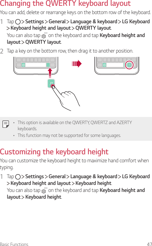 Basic Functions 47Changing the QWERTY keyboard layoutYou can add, delete or rearrange keys on the bottom row of the keyboard.1  Tap     Settings   General   Language &amp; keyboard   LG Keyboard  Keyboard height and layout   QWERTY layout.You can also tap   on the keyboard and tap Keyboard height and layout  QWERTY layout.2  Tap a key on the bottom row, then drag it to another position.• This option is available on the QWERTY, QWERTZ and AZERTY keyboards.• This function may not be supported for some languages.Customizing the keyboard heightYou can customize the keyboard height to maximize hand comfort when typing.1  Tap     Settings   General   Language &amp; keyboard   LG Keyboard  Keyboard height and layout   Keyboard height.You can also tap   on the keyboard and tap Keyboard height and layout  Keyboard height.