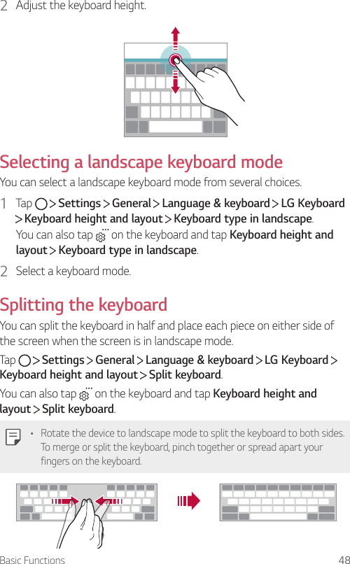 Basic Functions 482  Adjust the keyboard height.Selecting a landscape keyboard modeYou can select a landscape keyboard mode from several choices.1  Tap     Settings   General   Language &amp; keyboard   LG Keyboard  Keyboard height and layout   Keyboard type in landscape.You can also tap   on the keyboard and tap Keyboard height and layout  Keyboard type in landscape.2  Select a keyboard mode.Splitting the keyboardYou can split the keyboard in half and place each piece on either side of the screen when the screen is in landscape mode.Tap     Settings   General   Language &amp; keyboard   LG Keyboard   Keyboard height and layout  Split keyboard.You can also tap   on the keyboard and tap Keyboard height and layout  Split keyboard.• Rotate the device to landscape mode to split the keyboard to both sides. To merge or split the keyboard, pinch together or spread apart your fingers on the keyboard.