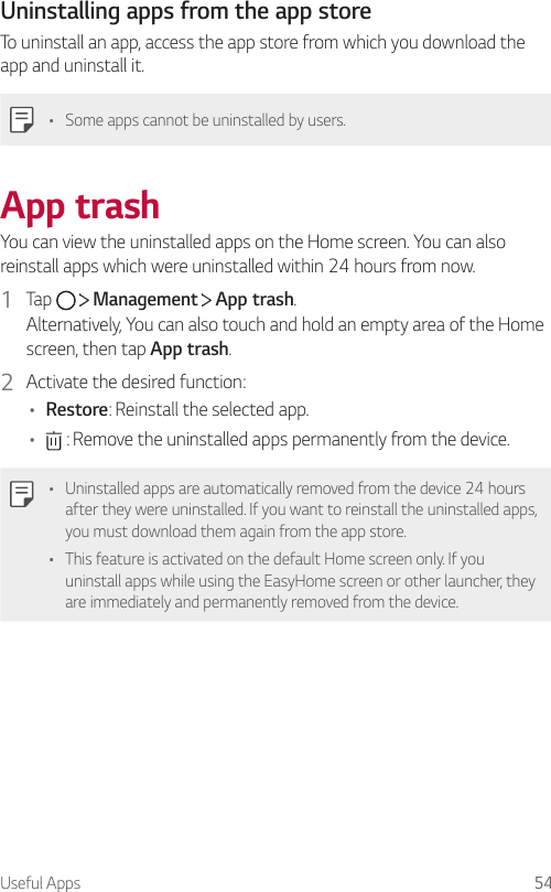 Useful Apps 54Uninstalling apps from the app storeTo uninstall an app, access the app store from which you download the app and uninstall it.• Some apps cannot be uninstalled by users.App trashYou can view the uninstalled apps on the Home screen. You can also reinstall apps which were uninstalled within 24 hours from now.1  Tap     Management   App trash.Alternatively, You can also touch and hold an empty area of the Home screen, then tap App trash.2  Activate the desired function:• Restore: Reinstall the selected app.•  : Remove the uninstalled apps permanently from the device.• Uninstalled apps are automatically removed from the device 24 hours after they were uninstalled. If you want to reinstall the uninstalled apps, you must download them again from the app store.• This feature is activated on the default Home screen only. If you uninstall apps while using the EasyHome screen or other launcher, they are immediately and permanently removed from the device.