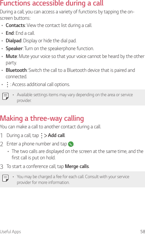 Useful Apps 58Functions accessible during a callDuring a call, you can access a variety of functions by tapping the on-screen buttons:• Contacts: View the contact list during a call.• End: End a call.• Dialpad: Display or hide the dial pad.• Speaker: Turn on the speakerphone function.• Mute: Mute your voice so that your voice cannot be heard by the other party.• Bluetooth: Switch the call to a Bluetooth device that is paired and connected.•  : Access additional call options.• Available settings items may vary depending on the area or service provider.Making a three-way callingYou can make a call to another contact during a call.1  During a call, tap     Add call.2  Enter a phone number and tap  .• The two calls are displayed on the screen at the same time, and the first call is put on hold.3  To start a conference call, tap Merge calls.• You may be charged a fee for each call. Consult with your service provider for more information.