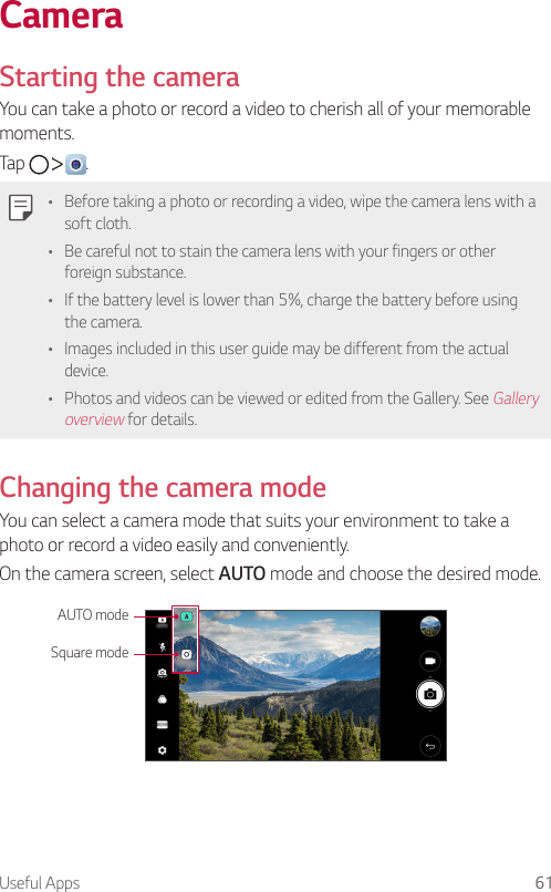 Useful Apps 61CameraStarting the cameraYou can take a photo or record a video to cherish all of your memorable moments.Tap      .• Before taking a photo or recording a video, wipe the camera lens with a soft cloth.• Be careful not to stain the camera lens with your fingers or other foreign substance.• If the battery level is lower than 5%, charge the battery before using the camera.• Images included in this user guide may be different from the actual device.• Photos and videos can be viewed or edited from the Gallery. See Gallery overview for details.Changing the camera modeYou can select a camera mode that suits your environment to take a photo or record a video easily and conveniently.On the camera screen, select AUTO mode and choose the desired mode.AUTO modeSquare mode