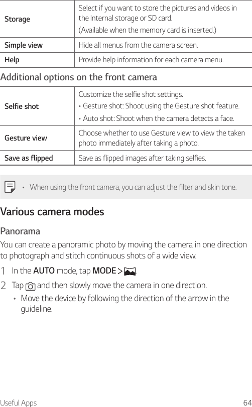 Useful Apps 64StorageSelect if you want to store the pictures and videos in the Internal storage or SD card.(Available when the memory card is inserted.)Simple view Hide all menus from the camera screen.Help Provide help information for each camera menu.Additional options on the front cameraSelfie shotCustomize the selfie shot settings.•Gesture shot: Shoot using the Gesture shot feature.•Auto shot: Shoot when the camera detects a face.Gesture view Choose whether to use Gesture view to view the taken photo immediately after taking a photo.Save as flipped Save as flipped images after taking selfies.• When using the front camera, you can adjust the filter and skin tone.Various camera modesPanoramaYou can create a panoramic photo by moving the camera in one direction to photograph and stitch continuous shots of a wide view.1  In the AUTO mode, tap MODE    .2  Tap   and then slowly move the camera in one direction.• Move the device by following the direction of the arrow in the guideline.