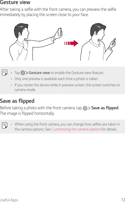 Useful Apps 72Gesture viewAfter taking a selfie with the front camera, you can preview the selfie immediately by placing the screen close to your face.• Tap     Gesture view to enable the Gesture view feature.• Only one preview is available each time a photo is taken.• If you rotate the device while in preview screen, the screen switches to camera mode.Save as flippedBefore taking a photo with the front camera, tap     Save as flipped. The image is flipped horizontally.• When using the front camera, you can change how selfies are taken in the camera options. See Customizing the camera options for details.