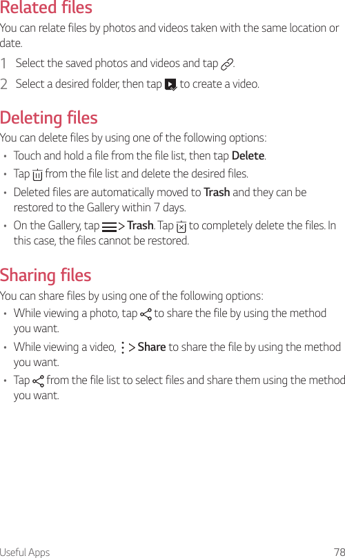 Useful Apps 78Related filesYou can relate files by photos and videos taken with the same location or date.1  Select the saved photos and videos and tap  .2  Select a desired folder, then tap   to create a video.Deleting filesYou can delete files by using one of the following options:• Touch and hold a file from the file list, then tap Delete.• Tap   from the file list and delete the desired files.• Deleted files are automatically moved to Trash and they can be restored to the Gallery within 7 days.• On the Gallery, tap     Trash. Tap   to completely delete the files. In this case, the files cannot be restored.Sharing filesYou can share files by using one of the following options:• While viewing a photo, tap   to share the file by using the method you want.• While viewing a video,     Share to share the file by using the method you want.• Tap   from the file list to select files and share them using the method you want.
