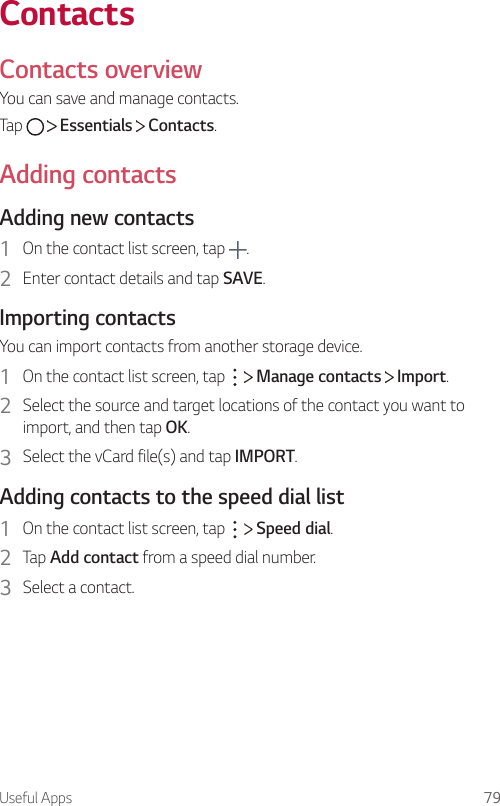Useful Apps 79ContactsContacts overviewYou can save and manage contacts.Tap     Essentials   Contacts.Adding contactsAdding new contacts1  On the contact list screen, tap  .2  Enter contact details and tap SAVE.Importing contactsYou can import contacts from another storage device.1  On the contact list screen, tap     Manage contacts   Import.2  Select the source and target locations of the contact you want to import, and then tap OK.3  Select the vCard file(s) and tap IMPORT.Adding contacts to the speed dial list1  On the contact list screen, tap     Speed dial.2  Tap Add contact from a speed dial number.3  Select a contact.