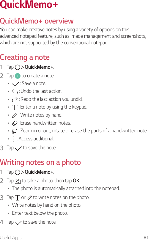 Useful Apps 81QuickMemo+QuickMemo+ overviewYou can make creative notes by using a variety of options on this advanced notepad feature, such as image management and screenshots, which are not supported by the conventional notepad.Creating a note1  Tap     QuickMemo+.2  Tap   to create a note.•  : Save a note.•  : Undo the last action.•  : Redo the last action you undid.•  : Enter a note by using the keypad.•  : Write notes by hand.•  : Erase handwritten notes.•  : Zoom in or out, rotate or erase the parts of a handwritten note.•  : Access additional.3  Tap   to save the note.Writing notes on a photo1  Tap     QuickMemo+.2  Tap   to take a photo, then tap OK.• The photo is automatically attached into the notepad.3  Tap   or   to write notes on the photo.• Write notes by hand on the photo.• Enter text below the photo.4  Tap   to save the note.