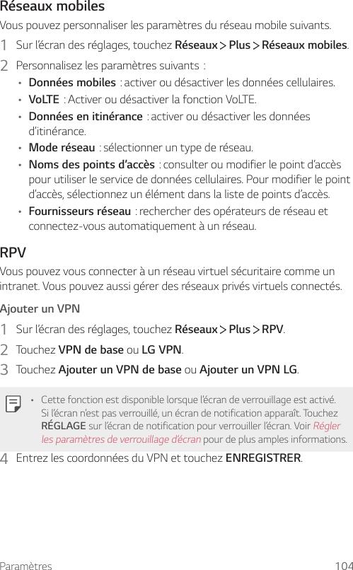 Paramètres 104Réseaux mobilesVous pouvez personnaliser les paramètres du réseau mobile suivants.1  Sur l’écran des réglages, touchez Réseaux   Plus   Réseaux mobiles.2  Personnalisezlesparamètressuivants:• Données mobiles:activeroudésactiverlesdonnéescellulaires.• VoLTE:ActiveroudésactiverlafonctionVoLTE.• Données en itinérance:activeroudésactiverlesdonnéesd’itinérance.• Mode réseau:sélectionneruntypederéseau.• Noms des points d’accès:consulteroumodifierlepointd’accèspour utiliser le service de données cellulaires. Pour modifier le point d’accès, sélectionnez un élément dans la liste de points d’accès.• Fournisseurs réseau:rechercherdesopérateursderéseauetconnectez-vous automatiquement à un réseau.RPVVous pouvez vous connecter à un réseau virtuel sécuritaire comme un intranet. Vous pouvez aussi gérer des réseaux privés virtuels connectés.Ajouter un VPN1  Sur l’écran des réglages, touchez Réseaux   Plus   RPV.2  Touchez VPN de base ou LG VPN.3  Touchez Ajouter un VPN de base ou Ajouter un VPN LG.• Cette fonction est disponible lorsque l’écran de verrouillage est activé. Si l’écran n’est pas verrouillé, un écran de notification apparaît. Touchez RÉGLAGE sur l’écran de notification pour verrouiller l’écran. Voir Régler les paramètres de verrouillage d’écran pour de plus amples informations.4  Entrez les coordonnées du VPN et touchez ENREGISTRER.