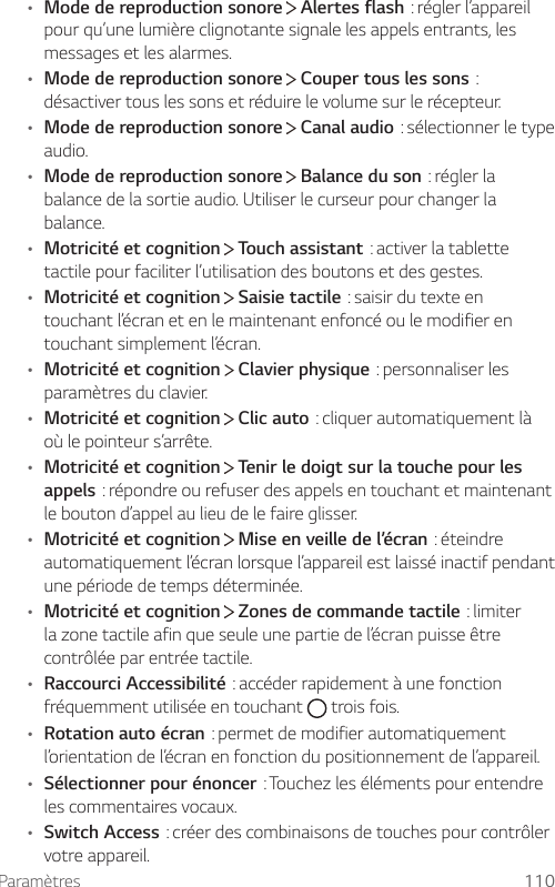 Paramètres 110• Mode de reproduction sonore   Alertes flash:réglerl’appareilpour qu’une lumière clignotante signale les appels entrants, les messages et les alarmes.• Mode de reproduction sonore  Couper tous les sons:désactiver tous les sons et réduire le volume sur le récepteur.• Mode de reproduction sonore  Canal audio:sélectionnerletypeaudio.• Mode de reproduction sonore  Balance du son:réglerlabalance de la sortie audio. Utiliser le curseur pour changer la balance.• Motricité et cognition  Touch assistant:activerlatablettetactile pour faciliter l’utilisation des boutons et des gestes.• Motricité et cognition  Saisie tactile:saisirdutexteentouchant l’écran et en le maintenant enfoncé ou le modifier en touchant simplement l’écran. • Motricité et cognition  Clavier physique:personnaliserlesparamètres du clavier. • Motricité et cognition  Clic auto:cliquerautomatiquementlàoù le pointeur s’arrête.• Motricité et cognition  Tenir le doigt sur la touche pour les appels:répondreourefuserdesappelsentouchantetmaintenantle bouton d’appel au lieu de le faire glisser.• Motricité et cognition  Mise en veille de l’écran:éteindreautomatiquement l’écran lorsque l’appareil est laissé inactif pendant une période de temps déterminée.• Motricité et cognition  Zones de commande tactile:limiterla zone tactile afin que seule une partie de l’écran puisse être contrôlée par entrée tactile.• Raccourci Accessibilité:accéderrapidementàunefonctionfréquemment utilisée en touchant   trois fois.• Rotation auto écran:permetdemodifierautomatiquementl’orientation de l’écran en fonction du positionnement de l’appareil.• Sélectionner pour énoncer:Touchezlesélémentspourentendreles commentaires vocaux.• Switch Access:créerdescombinaisonsdetouchespourcontrôlervotre appareil.