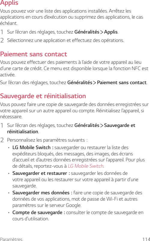 Paramètres 114ApplisVous pouvez voir une liste des applications installées. Arrêtez les applications en cours d’exécution ou supprimez des applications, le cas échéant.1  Sur l’écran des réglages, touchez Généralités   Applis.2  Sélectionnez une application et effectuez des opérations.Paiement sans contactVous pouvez effectuer des paiements à l’aide de votre appareil au lieu d’une carte de crédit. Ce menu est disponible lorsque la fonction NFC est activée.Sur l’écran des réglages, touchez Généralités  Paiement sans contact.Sauvegarde et réinitialisationVous pouvez faire une copie de sauvegarde des données enregistrées sur votre appareil sur un autre appareil ou compte. Réinitialisez l’appareil, si nécessaire.1  Sur l’écran des réglages, touchez Généralités   Sauvegarde et réinitialisation.2  Personnalisezlesparamètressuivants:• LG Mobile Switch: sauvegarder ou restaurer la liste des expéditeurs bloqués, des messages, des images, des écrans d’accueil et d’autres données enregistrées sur l’appareil. Pour plus de détails, reportez-vous à LG Mobile Switch.• Sauvegarder et restaurer: sauvegarder les données de votre appareil ou les restaurer sur votre appareil à partir d’une sauvegarde.• Sauvegarder mes données: faire une copie de sauvegarde des données de vos applications, mot de passe de Wi-Fi et autres paramètres sur le serveur Google.• Compte de sauvegarde: consulter le compte de sauvegarde en cours d’utilisation.