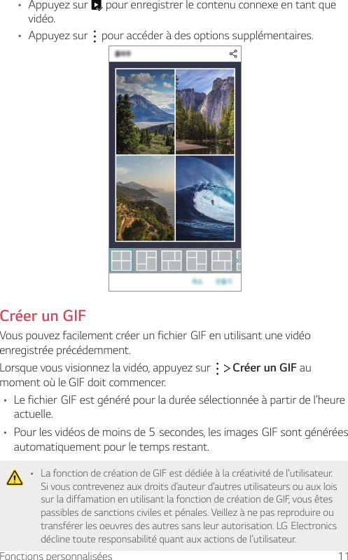 Fonctions personnalisées 11• Appuyez sur   pour enregistrer le contenu connexe en tant que vidéo.• Appuyez sur   pour accéder à des options supplémentaires.Créer un GIFVouspouvezfacilementcréerunfichierGIFenutilisantunevidéoenregistrée précédemment.Lorsque vous visionnez la vidéo, appuyez sur     Créer un GIF au moment où le GIF doit commencer.• LefichierGIFestgénérépourladuréesélectionnéeàpartirdel’heureactuelle.• Pourlesvidéosdemoinsde5secondes,lesimagesGIFsontgénéréesautomatiquement pour le temps restant.• La fonction de création de GIF est dédiée à la créativité de l’utilisateur. Si vous contrevenez aux droits d’auteur d’autres utilisateurs ou aux lois sur la diffamation en utilisant la fonction de création de GIF, vous êtes passibles de sanctions civiles et pénales. Veillez à ne pas reproduire ou transférerlesoeuvresdesautressansleurautorisation.LGElectronicsdécline toute responsabilité quant aux actions de l’utilisateur.