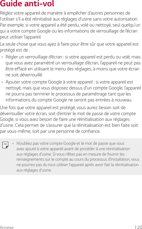 Annexe 120Guide anti-volRéglez votre appareil de manière à empêcher d’autres personnes de l’utiliser s’il a été réinitialisé aux réglages d’usine sans votre autorisation. Par exemple, si votre appareil a été perdu, volé ou nettoyé, seul quelqu’un qui a votre compte Google ou les informations de verrouillage de l’écran peut utiliser l’appareil.La seule chose que vous ayez à faire pour être sûr que votre appareil est protégé est de :• Régler un verrouillage d’écran : si votre appareil est perdu ou volé, mais que vous avez paramétré un verrouillage d’écran, l’appareil ne peut pas être effacé en utilisant le menu des réglages, à moins que votre écran ne soit déverrouillé.• Ajouter votre compte Google à votre appareil : si votre appareil est nettoyé, mais que vous disposez dessus d’un compte Google, l’appareil ne pourra pas terminer le processus de paramétrage tant que les informations du compte Google ne seront pas entrées à nouveau.Une fois que votre appareil est protégé, vous aurez besoin soit de déverrouiller votre écran, soit d’entrer le mot de passe de votre compte Google, si vous avez besoin de faire une réinitialisation aux réglages d’usine. Cela permet de s’assurer que la réinitialisation est bien faite soit par vous-même, soit par une personne de confiance.• N’oubliez pas votre compte Google et le mot de passe que vous avez ajouté à votre appareil avant de procéder à une réinitialisation aux réglages d’usine. Si vous n’êtes pas en mesure de fournir les renseignements sur le compte au cours du processus d’installation, vous ne pourrez pas du tout utiliser l’appareil après avoir fait la réinitialisation aux réglages d’usine.