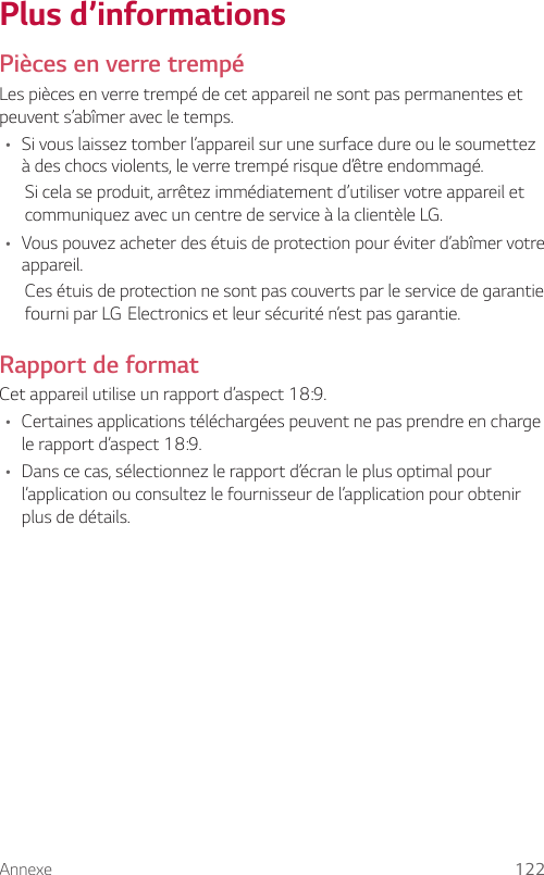 Annexe 122Plus d’informationsPièces en verre trempéLes pièces en verre trempé de cet appareil ne sont pas permanentes et peuvent s’abîmer avec le temps.• Si vous laissez tomber l’appareil sur une surface dure ou le soumettez à des chocs violents, le verre trempé risque d’être endommagé.Si cela se produit, arrêtez immédiatement d’utiliser votre appareil et communiquez avec un centre de service à la clientèle LG.• Vous pouvez acheter des étuis de protection pour éviter d’abîmer votre appareil.Ces étuis de protection ne sont pas couverts par le service de garantie fourniparLGElectronicsetleursécuritén’estpasgarantie.Rapport de formatCet appareil utilise un rapport d’aspect 18:9.• Certaines applications téléchargées peuvent ne pas prendre en charge le rapport d’aspect 18:9.• Dans ce cas, sélectionnez le rapport d’écran le plus optimal pour l’application ou consultez le fournisseur de l’application pour obtenir plus de détails.