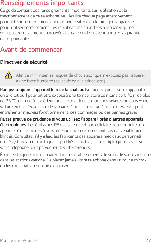 Pour votre sécurité 127Renseignements importantsCe guide contient des renseignements importants sur l&apos;utilisation et le fonctionnement de ce téléphone. Veuillez lire chaque page attentivement pour obtenir un rendement optimal, pour éviter d&apos;endommager l&apos;appareil et pour l&apos;utiliser correctement. Les modifications apportées à l’appareil qui ne sont pas expressément approuvées dans ce guide peuvent annuler la garantie correspondante.Avant de commencerDirectives de sécuritéAfin de minimiser les risques de choc électrique, n&apos;exposez pas l&apos;appareil à une forte humidité (salles de bain, piscines, etc.).Rangez toujours l&apos;appareil loin de la chaleur. Ne rangez jamais votre appareil à unendroitoùilpourraitêtreexposéàunetempératuredemoinsde0°Cnideplusde35°C,commeàl&apos;extérieurlorsdeconditionsclimatiquessévèresoudansvotrevoiture en été. L’exposition de l’appareil à une chaleur ou à un froid excessif peut entraîner un mauvais fonctionnement, des dommages ou des pannes graves.Faites preuve de prudence si vous utilisez l&apos;appareil près d&apos;autres appareils électroniques. Les émissions RF de votre téléphone cellulaire peuvent nuire aux appareils électroniques à proximité lorsque ceux-ci ne sont pas convenablement blindés. Consultez, s&apos;il y a lieu, les fabricants des appareils médicaux personnels utilisés (stimulateur cardiaque et prothèse auditive, par exemple) pour savoir si votre téléphone peut provoquer des interférences.Éteignez toujours votre appareil dans les établissements de soins de santé ainsi que dans les stations-service. Ne placez jamais votre téléphone dans un four à micro-ondes car la batterie risque d&apos;exploser.