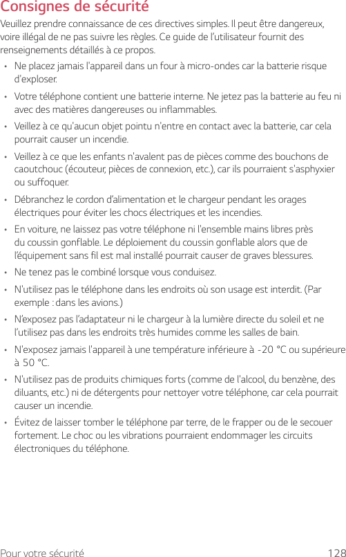 Pour votre sécurité 128Consignes de sécuritéVeuillez prendre connaissance de ces directives simples. Il peut être dangereux, voire illégal de ne pas suivre les règles. Ce guide de l’utilisateur fournit des renseignements détaillés à ce propos.• Ne placez jamais l&apos;appareil dans un four à micro-ondes car la batterie risque d&apos;exploser.• Votre téléphone contient une batterie interne. Ne jetez pas la batterie au feu ni avec des matières dangereuses ou inflammables.• Veillez à ce qu&apos;aucun objet pointu n&apos;entre en contact avec la batterie, car cela pourrait causer un incendie.• Veillez à ce que les enfants n&apos;avalent pas de pièces comme des bouchons de caoutchouc (écouteur, pièces de connexion, etc.), car ils pourraient s&apos;asphyxier ou suffoquer.• Débranchez le cordon d’alimentation et le chargeur pendant les orages électriques pour éviter les chocs électriques et les incendies.• En voiture, ne laissez pas votre téléphone ni l&apos;ensemble mains libres près du coussin gonflable. Le déploiement du coussin gonflable alors que de l’équipement sans fil est mal installé pourrait causer de graves blessures.• Ne tenez pas le combiné lorsque vous conduisez.• N&apos;utilisez pas le téléphone dans les endroits où son usage est interdit. (Par exemple : dans les avions.)• N’exposez pas l’adaptateur ni le chargeur à la lumière directe du soleil et ne l’utilisez pas dans les endroits très humides comme les salles de bain.• N&apos;exposezjamaisl&apos;appareilàunetempératureinférieureà-20°Cousupérieureà50°C.• N&apos;utilisez pas de produits chimiques forts (comme de l&apos;alcool, du benzène, des diluants, etc.) ni de détergents pour nettoyer votre téléphone, car cela pourrait causer un incendie.• Évitez de laisser tomber le téléphone par terre, de le frapper ou de le secouer fortement. Le choc ou les vibrations pourraient endommager les circuits électroniques du téléphone.