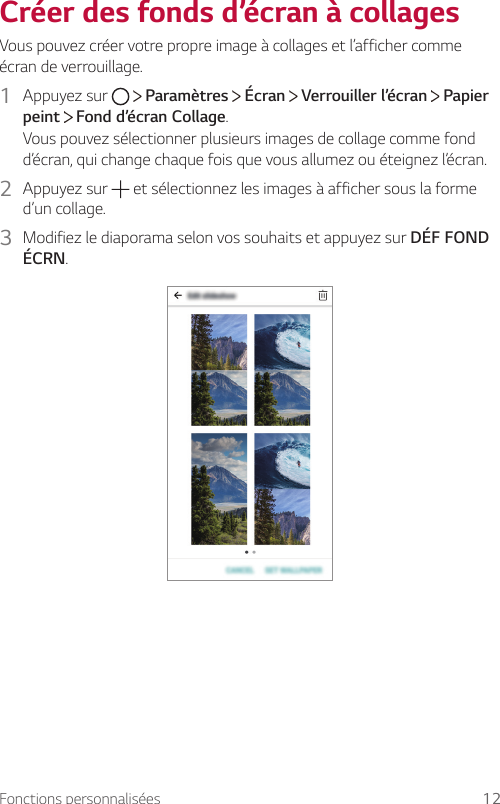 Fonctions personnalisées 12Créer des fonds d’écran à collagesVous pouvez créer votre propre image à collages et l’afficher comme écran de verrouillage.1  Appuyez sur     Paramètres   Écran   Verrouiller l’écran   Papier peint  Fond d’écran Collage.Vous pouvez sélectionner plusieurs images de collage comme fond d’écran, qui change chaque fois que vous allumez ou éteignez l’écran.2  Appuyez sur   et sélectionnez les images à afficher sous la forme d’un collage.3  Modifiez le diaporama selon vos souhaits et appuyez sur DÉF FOND ÉCRN.