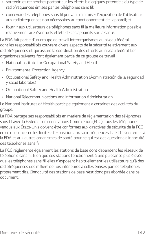 Directives de sécurité 142• soutenir les recherches portant sur les effets biologiques potentiels du type de radiofréquences émises par les téléphones sans fil;• concevoir des téléphones sans fil pouvant minimiser l&apos;exposition de l&apos;utilisateur aux radiofréquences non nécessaires au fonctionnement de l&apos;appareil; et• fournir aux utilisateurs de téléphones sans fil la meilleure information possible relativement aux éventuels effets de ces appareils sur la santé.La FDA fait partie d’un groupe de travail interorganismes au niveau fédéral dont les responsabilités couvrent divers aspects de la sécurité relativement aux radiofréquences et qui assure la coordination des efforts au niveau fédéral. Les organismessuivantsfontégalementpartiedecegroupedetravail:• National Institute for Occupational Safety and Health• Environmental Protection Agency• Occupational Safety and Health Administration (Administración de la seguridad y salud laborales)• Occupational Safety and Health Administration• National Telecommunications and Information AdministrationLe National Institutes of Health participe également à certaines des activités du groupe.La FDA partage ses responsabilités en matière de réglementation des téléphones sans fil avec la Federal Communications Commission (FCC). Tous les téléphones vendus aux États-Unis doivent être conformes aux directives de sécurité de la FCC en ce qui concerne les limites d&apos;exposition aux radiofréquences. La FCC s&apos;en remet à la FDA et aux autres organismes de santé pour ce qui est des questions d&apos;innocuité des téléphones sans fil.La FCC réglemente également les stations de base dont dépendent les réseaux de téléphonie sans fil. Bien que ces stations fonctionnent à une puissance plus élevée que les téléphones sans fil, elles n&apos;exposent habituellement les utilisateurs qu&apos;à des radiofréquences des milliers de fois inférieures à celles émises par les téléphones proprement dits. L’innocuité des stations de base n’est donc pas abordée dans ce document.