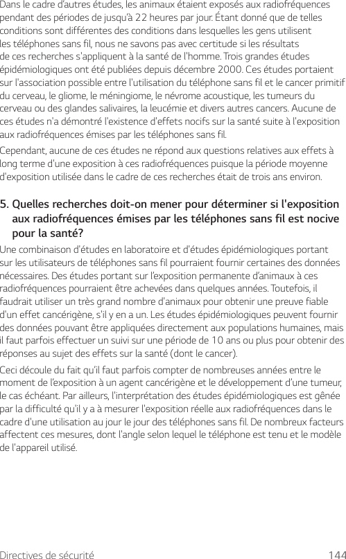 Directives de sécurité 144Dans le cadre d’autres études, les animaux étaient exposés aux radiofréquences pendant des périodes de jusqu’à 22 heures par jour. Étant donné que de telles conditions sont différentes des conditions dans lesquelles les gens utilisent les téléphones sans fil, nous ne savons pas avec certitude si les résultats de ces recherches s&apos;appliquent à la santé de l&apos;homme. Trois grandes études épidémiologiques ont été publiées depuis décembre 2000. Ces études portaient sur l&apos;association possible entre l&apos;utilisation du téléphone sans fil et le cancer primitif du cerveau, le gliome, le méningiome, le névrome acoustique, les tumeurs du cerveau ou des glandes salivaires, la leucémie et divers autres cancers. Aucune de ces études n&apos;a démontré l&apos;existence d&apos;effets nocifs sur la santé suite à l&apos;exposition aux radiofréquences émises par les téléphones sans fil.Cependant, aucune de ces études ne répond aux questions relatives aux effets à long terme d&apos;une exposition à ces radiofréquences puisque la période moyenne d&apos;exposition utilisée dans le cadre de ces recherches était de trois ans environ.5.  Quelles recherches doit-on mener pour déterminer si l&apos;exposition aux radiofréquences émises par les téléphones sans fil est nocive pour la santé?Une combinaison d&apos;études en laboratoire et d&apos;études épidémiologiques portant sur les utilisateurs de téléphones sans fil pourraient fournir certaines des données nécessaires. Des études portant sur l’exposition permanente d’animaux à ces radiofréquences pourraient être achevées dans quelques années. Toutefois, il faudrait utiliser un très grand nombre d&apos;animaux pour obtenir une preuve fiable d&apos;un effet cancérigène, s&apos;il y en a un. Les études épidémiologiques peuvent fournir des données pouvant être appliquées directement aux populations humaines, mais il faut parfois effectuer un suivi sur une période de 10 ans ou plus pour obtenir des réponses au sujet des effets sur la santé (dont le cancer).Ceci découle du fait qu’il faut parfois compter de nombreuses années entre le moment de l’exposition à un agent cancérigène et le développement d’une tumeur, le cas échéant. Par ailleurs, l&apos;interprétation des études épidémiologiques est gênée par la difficulté qu&apos;il y a à mesurer l&apos;exposition réelle aux radiofréquences dans le cadre d&apos;une utilisation au jour le jour des téléphones sans fil. De nombreux facteurs affectent ces mesures, dont l&apos;angle selon lequel le téléphone est tenu et le modèle de l&apos;appareil utilisé.