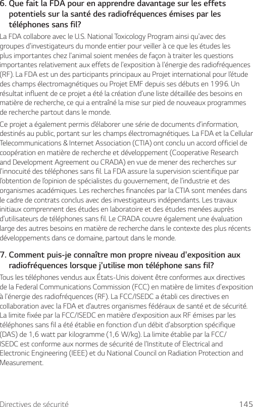 Directives de sécurité 1456.  Que fait la FDA pour en apprendre davantage sur les effets potentiels sur la santé des radiofréquences émises par les téléphones sans fil?La FDA collabore avec le U.S. National Toxicology Program ainsi qu&apos;avec des groupes d&apos;investigateurs du monde entier pour veiller à ce que les études les plus importantes chez l&apos;animal soient menées de façon à traiter les questions importantes relativement aux effets de l&apos;exposition à l&apos;énergie des radiofréquences (RF). La FDA est un des participants principaux au Projet international pour l’étude des champs électromagnétiques ou Projet EMF depuis ses débuts en 1996. Un résultat influent de ce projet a été la création d’une liste détaillée des besoins en matière de recherche, ce qui a entraîné la mise sur pied de nouveaux programmes de recherche partout dans le monde.Ce projet a également permis d’élaborer une série de documents d’information, destinés au public, portant sur les champs électromagnétiques. La FDA et la Cellular Telecommunications &amp; Internet Association (CTIA) ont conclu un accord officiel de coopération en matière de recherche et développement (Cooperative Research and Development Agreement ou CRADA) en vue de mener des recherches sur l&apos;innocuité des téléphones sans fil. La FDA assure la supervision scientifique par l’obtention de l’opinion de spécialistes du gouvernement, de l’industrie et des organismes académiques. Les recherches financées par la CTIA sont menées dans le cadre de contrats conclus avec des investigateurs indépendants. Les travaux initiaux comprennent des études en laboratoire et des études menées auprès d&apos;utilisateurs de téléphones sans fil. Le CRADA couvre également une évaluation large des autres besoins en matière de recherche dans le contexte des plus récents développements dans ce domaine, partout dans le monde.7.  Comment puis-je connaître mon propre niveau d&apos;exposition aux radiofréquences lorsque j&apos;utilise mon téléphone sans fil?Tous les téléphones vendus aux États-Unis doivent être conformes aux directives de la Federal Communications Commission (FCC) en matière de limites d&apos;exposition à l&apos;énergie des radiofréquences (RF). La FCC/ISEDC a établi ces directives en collaboration avec la FDA et d’autres organismes fédéraux de santé et de sécurité. La limite fixée par la FCC/ISEDC en matière d&apos;exposition aux RF émises par les téléphones sans fil a été établie en fonction d&apos;un débit d&apos;absorption spécifique (DAS)de1,6wattparkilogramme(1,6W/kg).LalimiteétablieparlaFCC/ISEDC est conforme aux normes de sécurité de l’Institute of Electrical and Electronic Engineering (IEEE) et du National Council on Radiation Protection and Measurement.