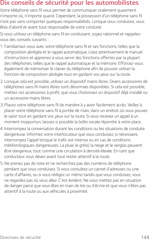 Directives de sécurité 149Dix conseils de sécurité pour les automobilistesVotre téléphone sans fil vous permet de communiquer oralement quasiment n&apos;importe où, n&apos;importe quand. Cependant, la possession d&apos;un téléphone sans fil n&apos;est pas sans comporter quelques responsabilités. Lorsque vous conduisez, vous êtes d&apos;abord et avant tout responsable de votre conduite.Si vous utilisez un téléphone sans fil en conduisant, soyez rationnel et rappelez-vousdesconseilssuivants:1.  Familiarisez-vous avec votre téléphone sans fil et ses fonctions, telles que la composition abrégée et le rappel automatique. Lisez attentivement le manuel d&apos;instructions et apprenez à vous servir des fonctions offertes par la plupart des téléphones, telles que le rappel automatique et la mémoire. Efforcez-vous également de mémoriser le clavier du téléphone afin de pouvoir utiliser la fonction de composition abrégée tout en gardant vos yeux sur la route.2.  Lorsque cela est possible, utilisez un dispositif mains libres. Divers accessoires de téléphones sans fil mains libres sont désormais disponibles. Si cela est possible, mettez ces accessoires à profit, que vous choisissiez un dispositif déjà installé ou un accessoire mains libres.3.  Placez votre téléphone sans fil de manière à y avoir facilement accès. Veillez à placer votre téléphone sans fil à portée de main, dans un endroit où vous pouvez le saisir tout en gardant vos yeux sur la route. Si vous recevez un appel à un moment inopportun, laissez si possible la boîte vocale répondre à votre place.4.  Interrompez la conversation durant les conditions ou les situations de conduite dangereuse. Informez votre interlocuteur que vous conduisez; si nécessaire, interrompez l&apos;appel lorsque le trafic est intense ou en cas de conditions météorologiques dangereuses. La pluie, le grésil, la neige et le verglas peuvent être dangereux, tout comme une circulation à densité élevée. En tant que conducteur, vous devez avant tout rester attentif à la route.5.  Ne prenez pas de note et ne recherchez pas des numéros de téléphone pendant que vous conduisez. Si vous consultez un carnet d&apos;adresses ou une carte d&apos;affaires, ou si vous rédigez un mémo tandis que vous conduisez, vous ne regardez pas où vous allez. C&apos;est évident. Ne vous mettez pas en situation de danger parce que vous êtes en train de lire ou d&apos;écrire et que vous n&apos;êtes pas attentif à la route ou aux véhicules à proximité.