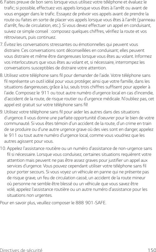 Directives de sécurité 1506.  Faites preuve de bon sens lorsque vous utilisez votre téléphone et évaluez le trafic; si possible, effectuez vos appels lorsque vous êtes à l&apos;arrêt ou avant de vous engager dans le trafic. Essayez de prévoir vos appels avant de prendre la route ou faites en sorte de placer vos appels lorsque vous êtes à l&apos;arrêt (panneau d&apos;arrêt, feu de circulation, etc.). Si vous devez effectuer un appel en conduisant, suivezcesimpleconseil:composezquelqueschiffres,vérifiezlarouteetvosrétroviseurs, puis continuez.7.  Évitez les conversations stressantes ou émotionnelles qui peuvent vous distraire. Ces conversations sont déconseillées en conduisant; elles peuvent vous distraire et même être dangereuses lorsque vous êtes au volant. Informez vos interlocuteurs que vous êtes au volant et, si nécessaire, interrompez les conversations susceptibles de distraire votre attention.8.  Utilisez votre téléphone sans fil pour demander de l&apos;aide. Votre téléphone sans fil représente un outil idéal pour vous protéger, ainsi que votre famille, dans les situations dangereuses; grâce à lui, seuls trois chiffres suffisent pour appeler à l&apos;aide.Composezle911outoutautrenumérod&apos;urgencelocalencasd&apos;incendie,d&apos;accident de la route, de risque routier ou d&apos;urgence médicale. N&apos;oubliez pas, cet appel est gratuit sur votre téléphone sans fil!9.  Utilisez votre téléphone sans fil pour aider les autres dans des situations d&apos;urgence. Il vous donne une parfaite opportunité d&apos;oeuvrer pour le bien de votre communauté. Si vous êtes témoin d&apos;un accident de la route, d&apos;un crime en train de se produire ou d&apos;une autre urgence grave où des vies sont en danger, appelez le911outoutautrenumérod&apos;urgencelocal,commevousvoudriezquelesautres agissent pour vous.10.  Appelez l&apos;assistance routière ou un numéro d&apos;assistance de non-urgence sans fil si nécessaire. Lorsque vous conduisez, certaines situations requièrent votre attention mais peuvent ne pas être assez graves pour justifier un appel aux services d&apos;urgence. Vous pouvez cependant utiliser votre téléphone sans fil pour porter secours. Si vous voyez un véhicule en panne qui ne présente pas de risque grave, un feu de circulation cassé, un accident de la route mineur où personne ne semble être blessé ou un véhicule que vous savez être volé, appelez l&apos;assistance routière ou un autre numéro d&apos;assistance pour les situations non urgentes.Pourensavoirplus,veuillezcomposerle888901-SAFE.